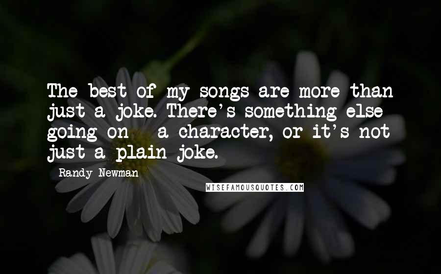 Randy Newman Quotes: The best of my songs are more than just a joke. There's something else going on - a character, or it's not just a plain joke.