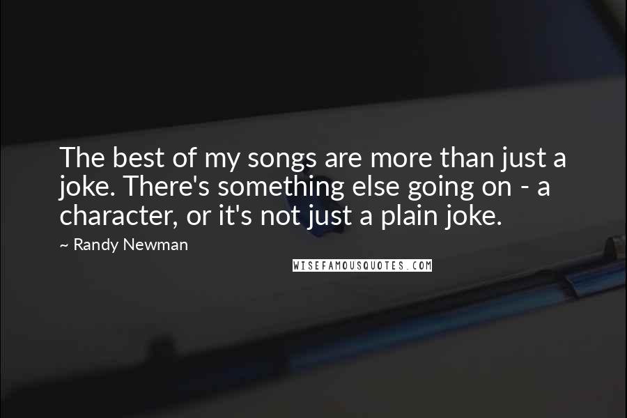 Randy Newman Quotes: The best of my songs are more than just a joke. There's something else going on - a character, or it's not just a plain joke.