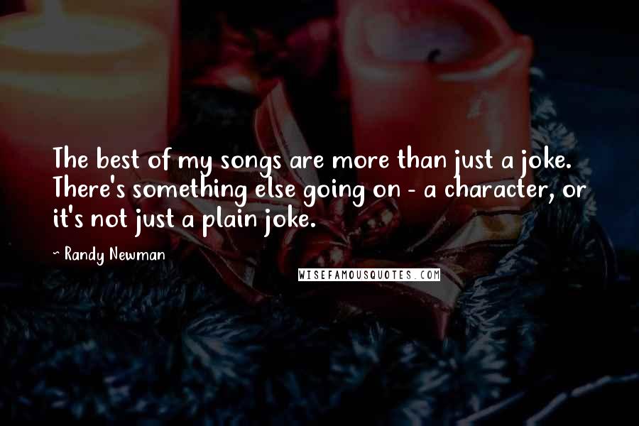 Randy Newman Quotes: The best of my songs are more than just a joke. There's something else going on - a character, or it's not just a plain joke.