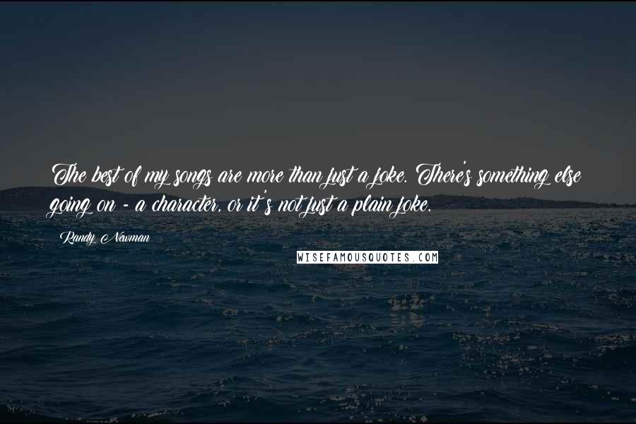 Randy Newman Quotes: The best of my songs are more than just a joke. There's something else going on - a character, or it's not just a plain joke.