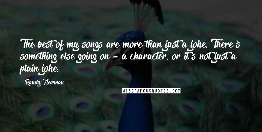 Randy Newman Quotes: The best of my songs are more than just a joke. There's something else going on - a character, or it's not just a plain joke.