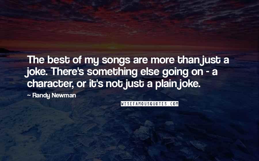 Randy Newman Quotes: The best of my songs are more than just a joke. There's something else going on - a character, or it's not just a plain joke.