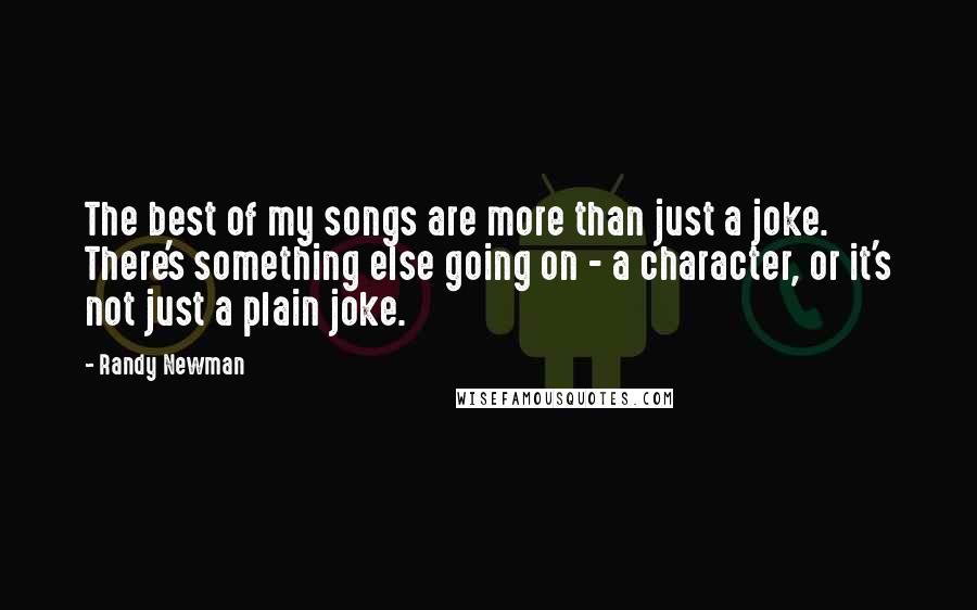 Randy Newman Quotes: The best of my songs are more than just a joke. There's something else going on - a character, or it's not just a plain joke.