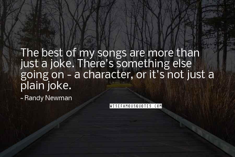 Randy Newman Quotes: The best of my songs are more than just a joke. There's something else going on - a character, or it's not just a plain joke.