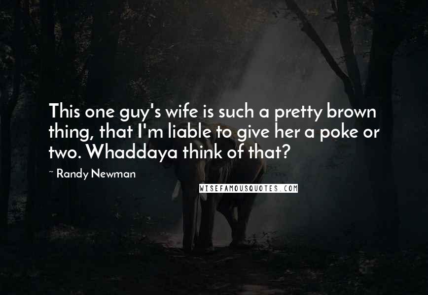 Randy Newman Quotes: This one guy's wife is such a pretty brown thing, that I'm liable to give her a poke or two. Whaddaya think of that?