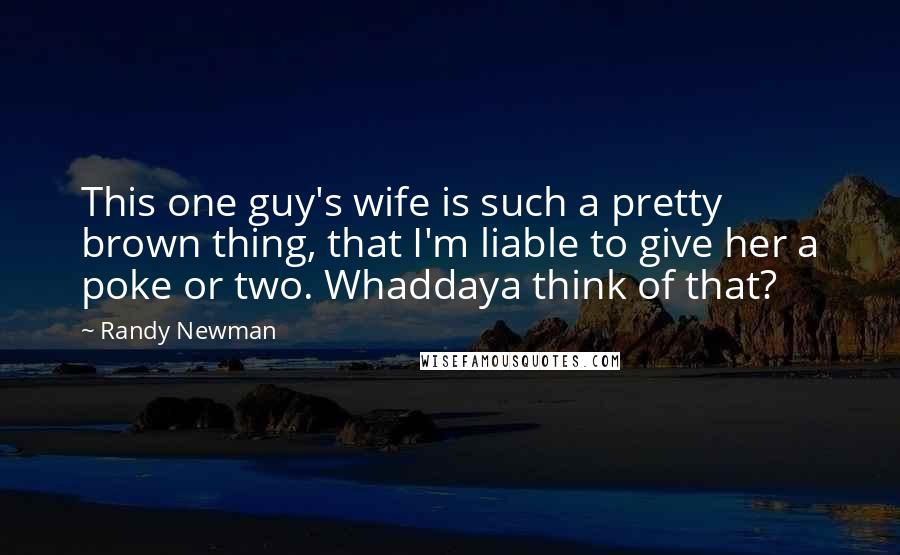 Randy Newman Quotes: This one guy's wife is such a pretty brown thing, that I'm liable to give her a poke or two. Whaddaya think of that?