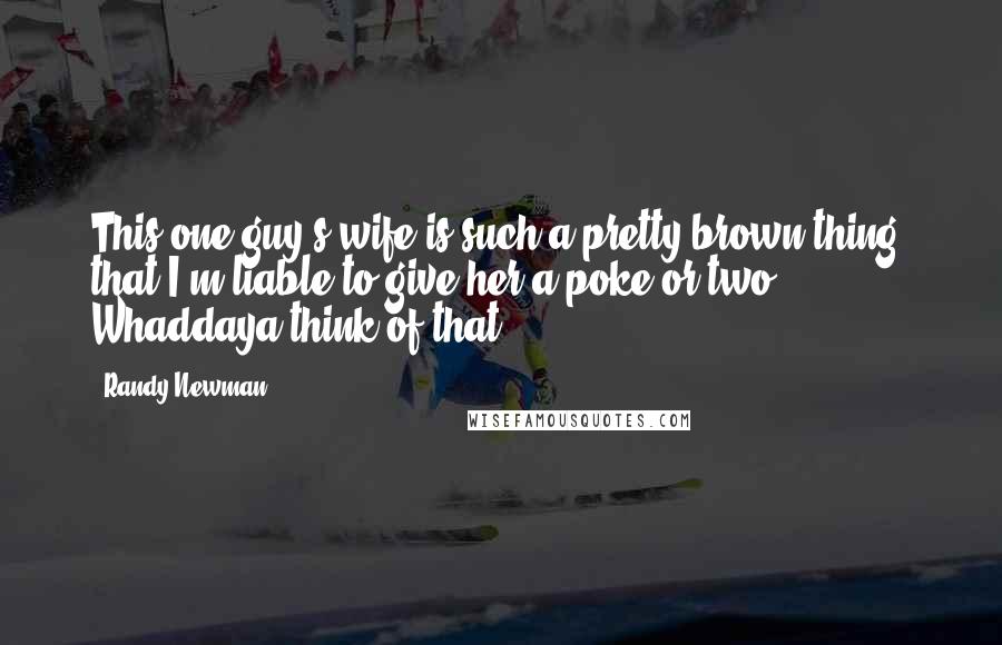 Randy Newman Quotes: This one guy's wife is such a pretty brown thing, that I'm liable to give her a poke or two. Whaddaya think of that?