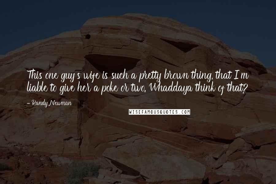 Randy Newman Quotes: This one guy's wife is such a pretty brown thing, that I'm liable to give her a poke or two. Whaddaya think of that?