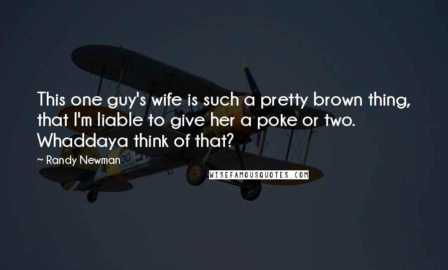 Randy Newman Quotes: This one guy's wife is such a pretty brown thing, that I'm liable to give her a poke or two. Whaddaya think of that?