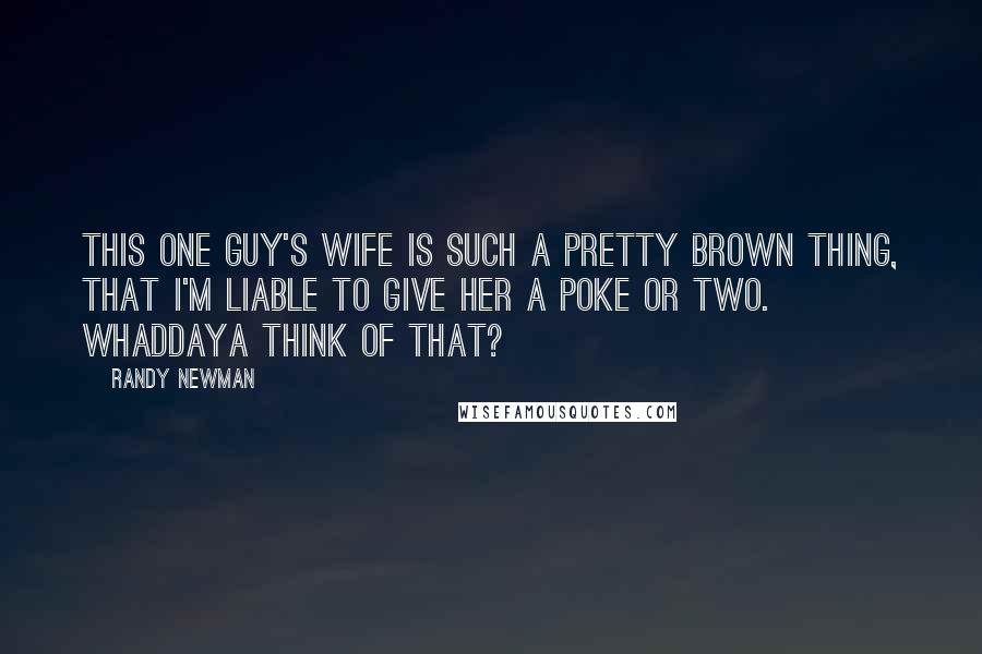 Randy Newman Quotes: This one guy's wife is such a pretty brown thing, that I'm liable to give her a poke or two. Whaddaya think of that?