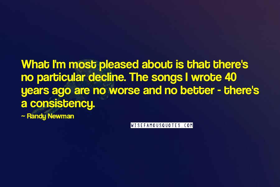 Randy Newman Quotes: What I'm most pleased about is that there's no particular decline. The songs I wrote 40 years ago are no worse and no better - there's a consistency.