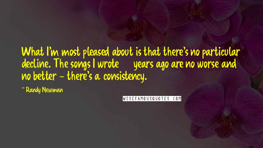 Randy Newman Quotes: What I'm most pleased about is that there's no particular decline. The songs I wrote 40 years ago are no worse and no better - there's a consistency.