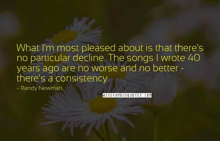 Randy Newman Quotes: What I'm most pleased about is that there's no particular decline. The songs I wrote 40 years ago are no worse and no better - there's a consistency.