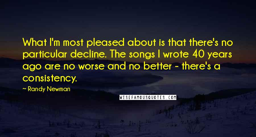 Randy Newman Quotes: What I'm most pleased about is that there's no particular decline. The songs I wrote 40 years ago are no worse and no better - there's a consistency.