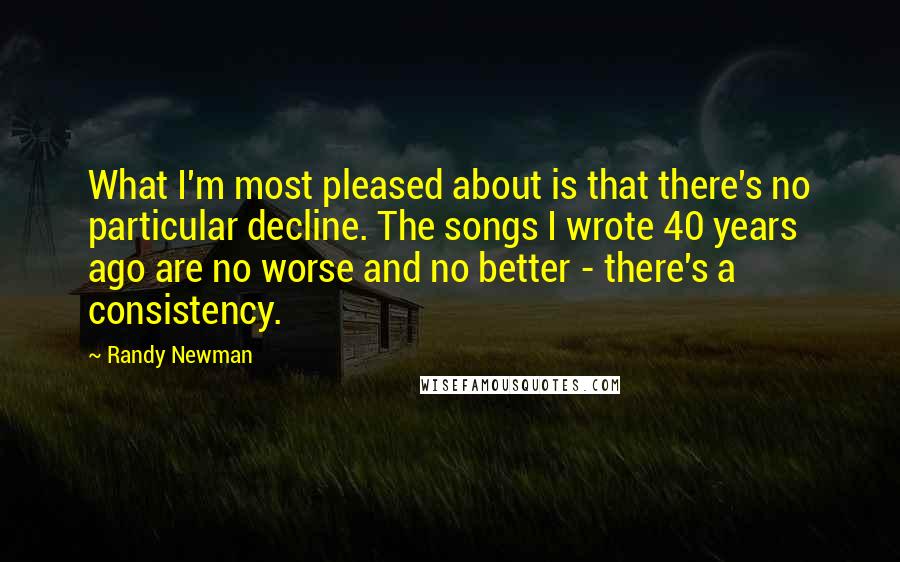 Randy Newman Quotes: What I'm most pleased about is that there's no particular decline. The songs I wrote 40 years ago are no worse and no better - there's a consistency.