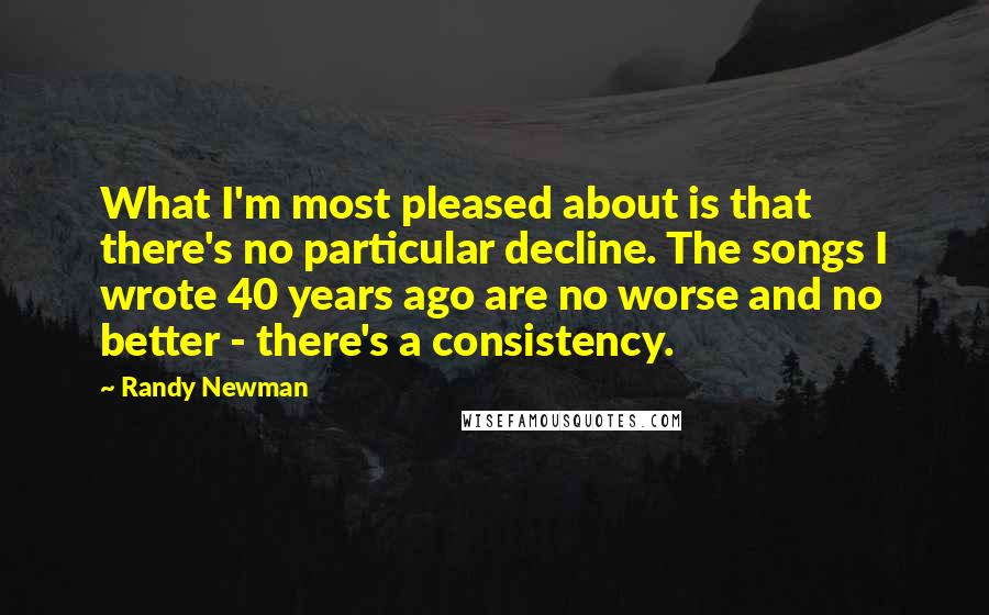 Randy Newman Quotes: What I'm most pleased about is that there's no particular decline. The songs I wrote 40 years ago are no worse and no better - there's a consistency.