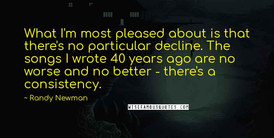 Randy Newman Quotes: What I'm most pleased about is that there's no particular decline. The songs I wrote 40 years ago are no worse and no better - there's a consistency.