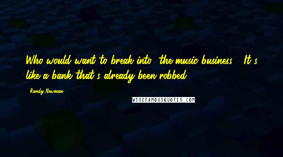 Randy Newman Quotes: Who would want to break into [the music business]? It's like a bank that's already been robbed.