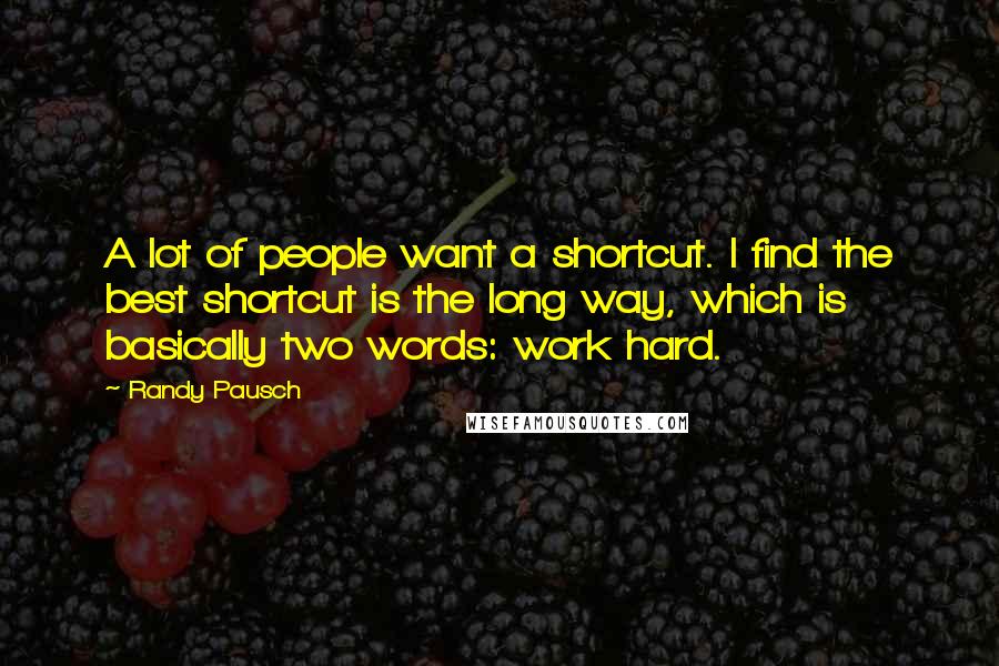 Randy Pausch Quotes: A lot of people want a shortcut. I find the best shortcut is the long way, which is basically two words: work hard.