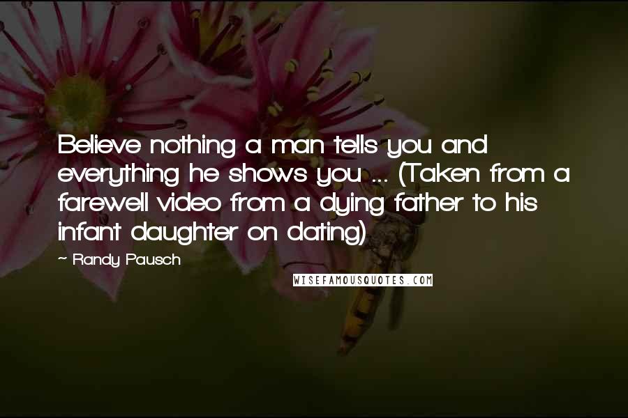 Randy Pausch Quotes: Believe nothing a man tells you and everything he shows you ... (Taken from a farewell video from a dying father to his infant daughter on dating)