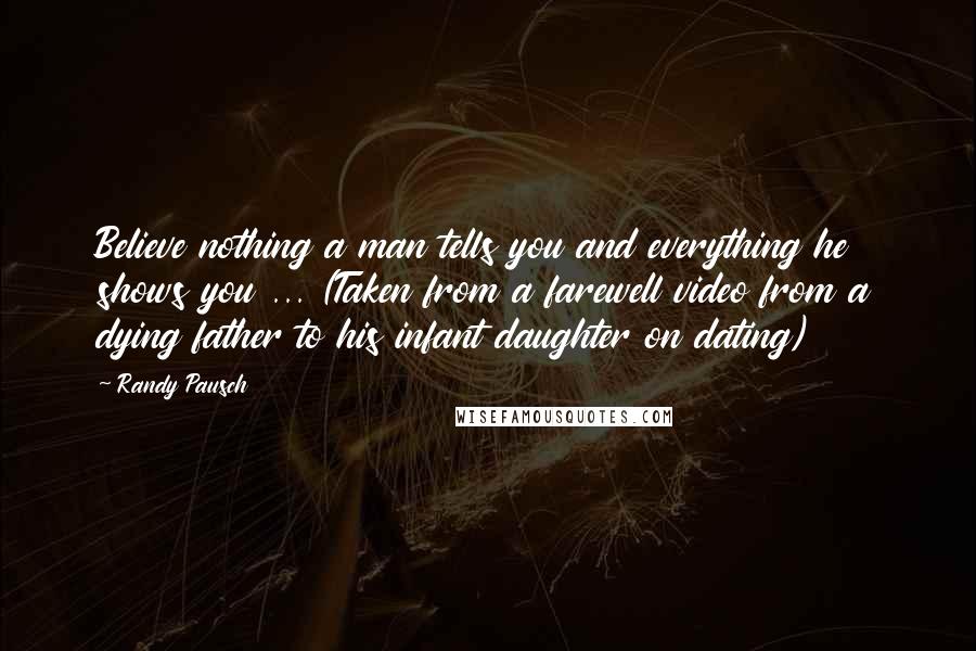 Randy Pausch Quotes: Believe nothing a man tells you and everything he shows you ... (Taken from a farewell video from a dying father to his infant daughter on dating)