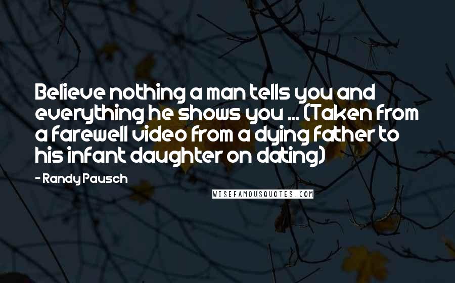 Randy Pausch Quotes: Believe nothing a man tells you and everything he shows you ... (Taken from a farewell video from a dying father to his infant daughter on dating)