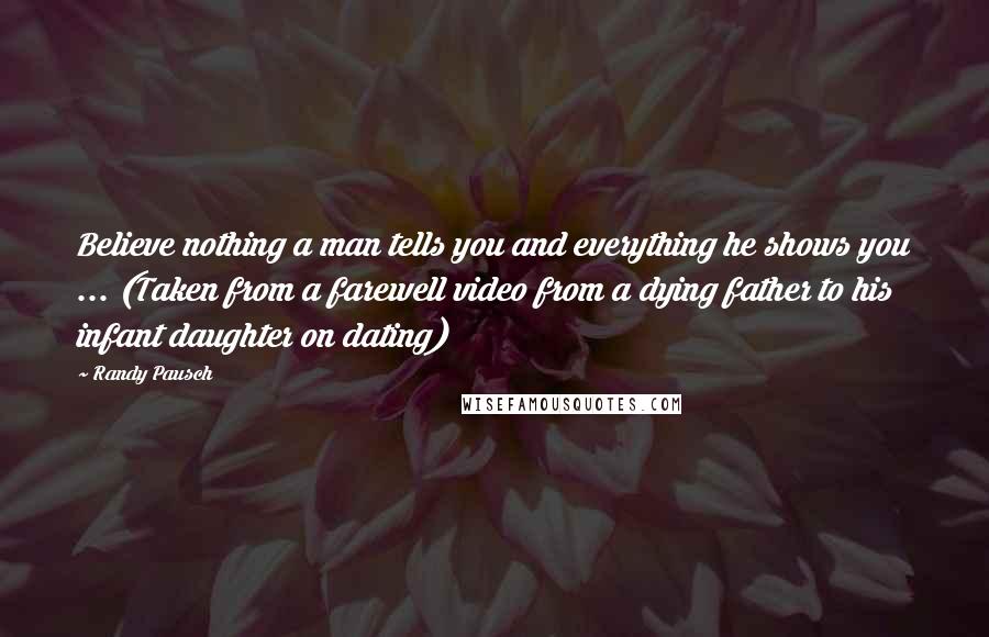 Randy Pausch Quotes: Believe nothing a man tells you and everything he shows you ... (Taken from a farewell video from a dying father to his infant daughter on dating)