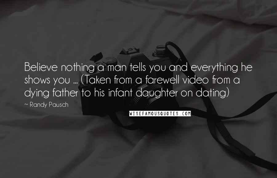 Randy Pausch Quotes: Believe nothing a man tells you and everything he shows you ... (Taken from a farewell video from a dying father to his infant daughter on dating)