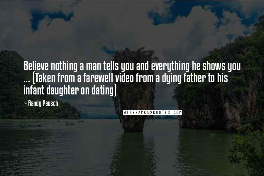 Randy Pausch Quotes: Believe nothing a man tells you and everything he shows you ... (Taken from a farewell video from a dying father to his infant daughter on dating)