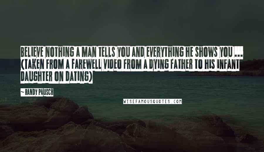 Randy Pausch Quotes: Believe nothing a man tells you and everything he shows you ... (Taken from a farewell video from a dying father to his infant daughter on dating)