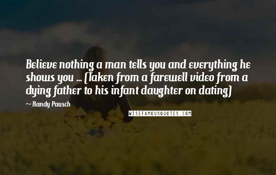 Randy Pausch Quotes: Believe nothing a man tells you and everything he shows you ... (Taken from a farewell video from a dying father to his infant daughter on dating)
