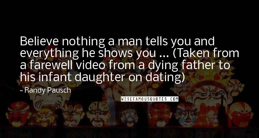 Randy Pausch Quotes: Believe nothing a man tells you and everything he shows you ... (Taken from a farewell video from a dying father to his infant daughter on dating)