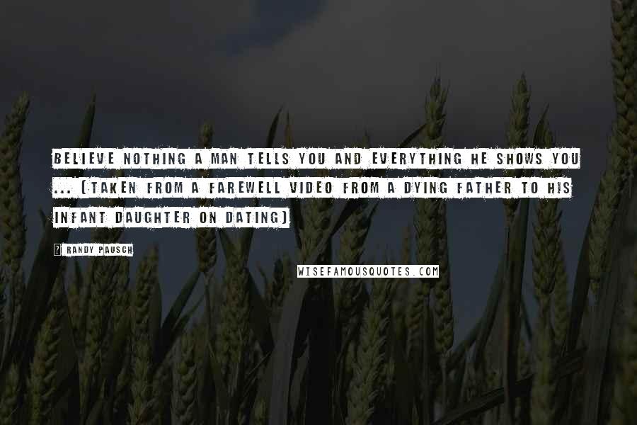 Randy Pausch Quotes: Believe nothing a man tells you and everything he shows you ... (Taken from a farewell video from a dying father to his infant daughter on dating)