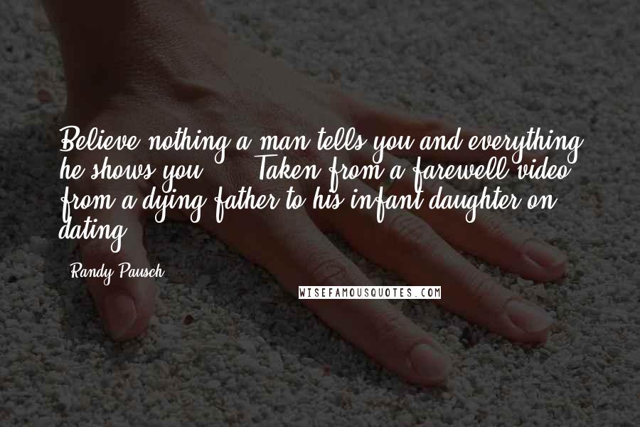 Randy Pausch Quotes: Believe nothing a man tells you and everything he shows you ... (Taken from a farewell video from a dying father to his infant daughter on dating)