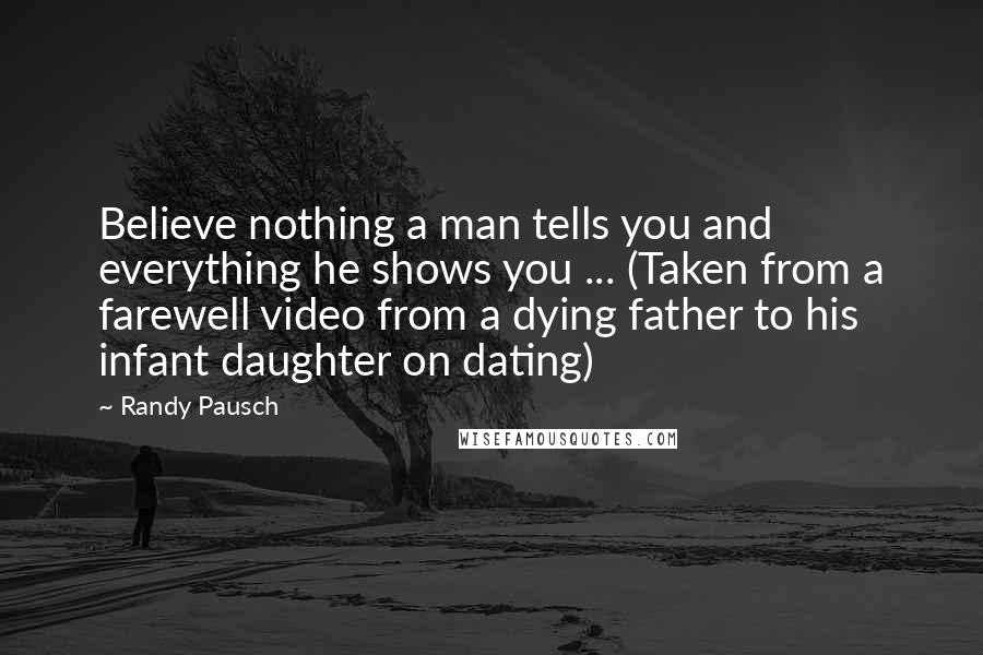 Randy Pausch Quotes: Believe nothing a man tells you and everything he shows you ... (Taken from a farewell video from a dying father to his infant daughter on dating)