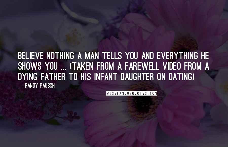 Randy Pausch Quotes: Believe nothing a man tells you and everything he shows you ... (Taken from a farewell video from a dying father to his infant daughter on dating)