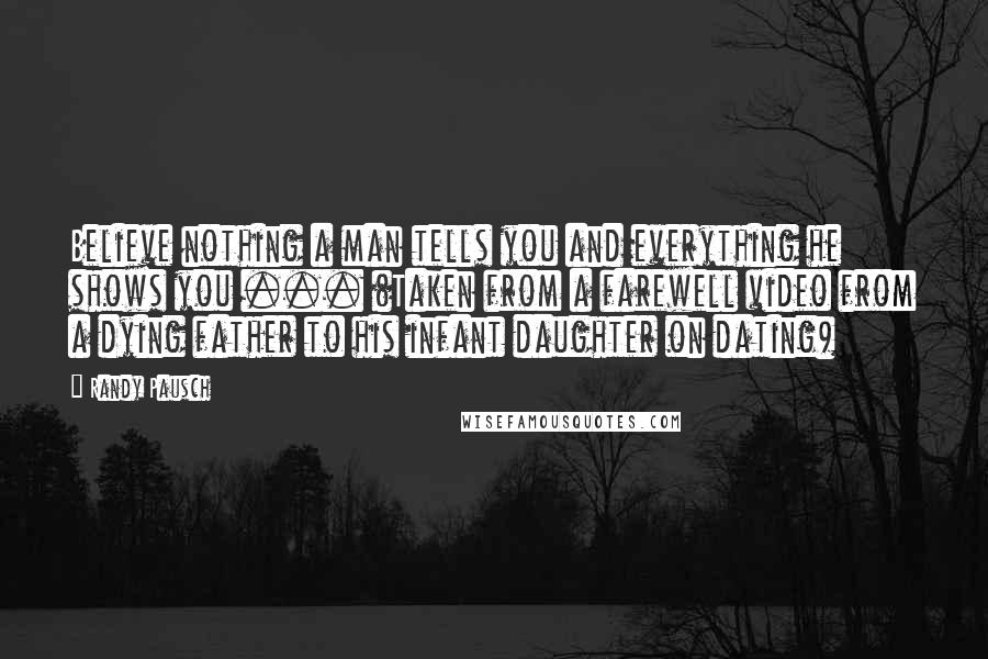 Randy Pausch Quotes: Believe nothing a man tells you and everything he shows you ... (Taken from a farewell video from a dying father to his infant daughter on dating)