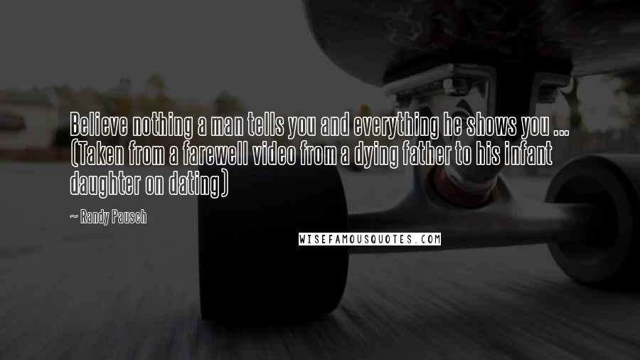 Randy Pausch Quotes: Believe nothing a man tells you and everything he shows you ... (Taken from a farewell video from a dying father to his infant daughter on dating)