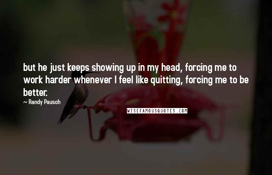 Randy Pausch Quotes: but he just keeps showing up in my head, forcing me to work harder whenever I feel like quitting, forcing me to be better.
