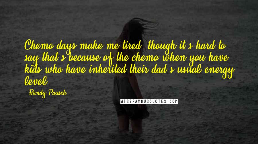 Randy Pausch Quotes: Chemo days make me tired, though it's hard to say that's because of the chemo when you have kids who have inherited their dad's usual energy level.