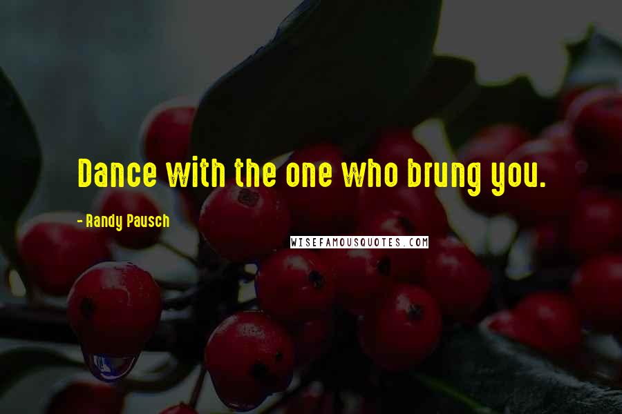 Randy Pausch Quotes: Dance with the one who brung you.