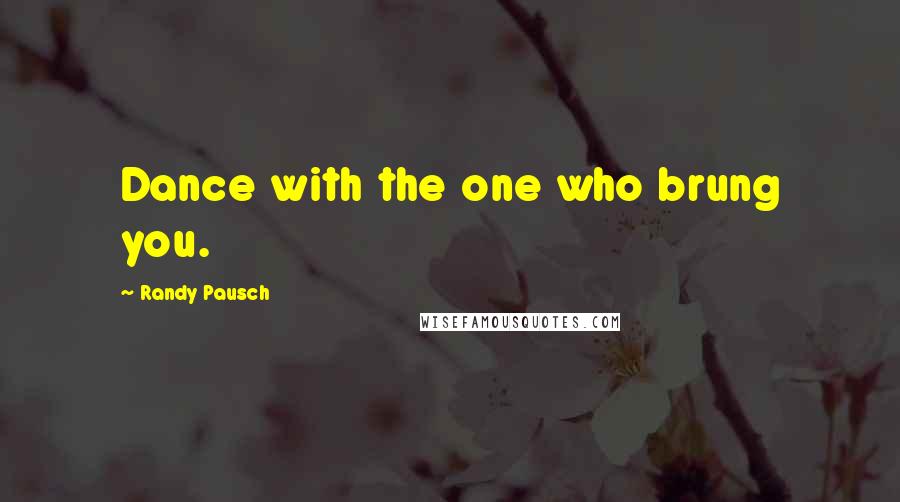 Randy Pausch Quotes: Dance with the one who brung you.