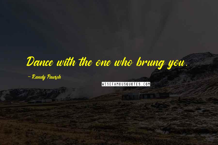 Randy Pausch Quotes: Dance with the one who brung you.