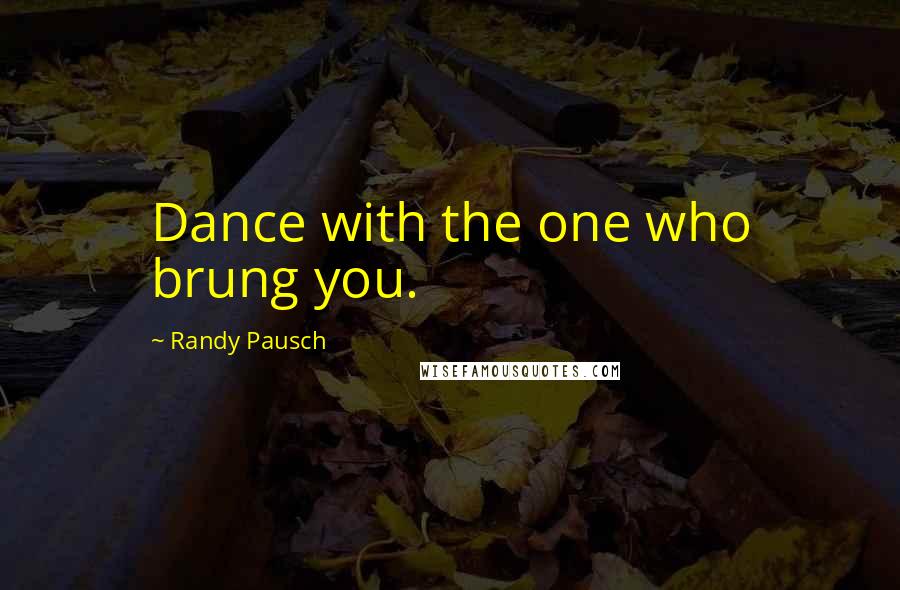 Randy Pausch Quotes: Dance with the one who brung you.
