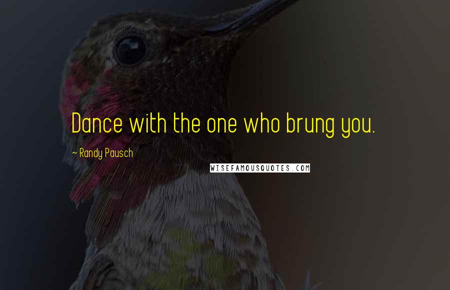 Randy Pausch Quotes: Dance with the one who brung you.