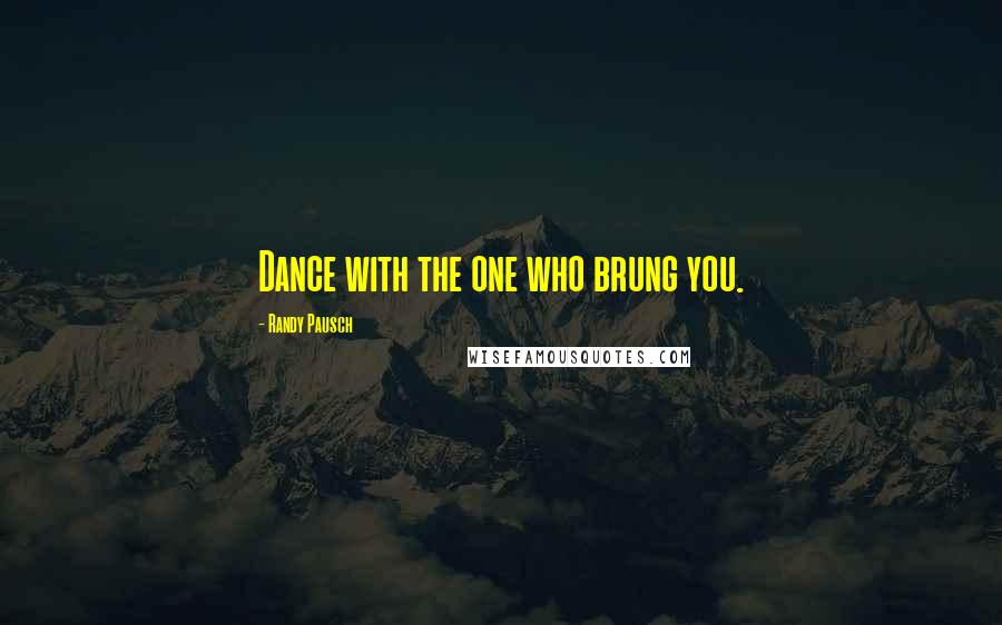 Randy Pausch Quotes: Dance with the one who brung you.