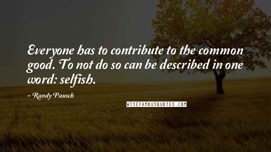 Randy Pausch Quotes: Everyone has to contribute to the common good. To not do so can be described in one word: selfish.