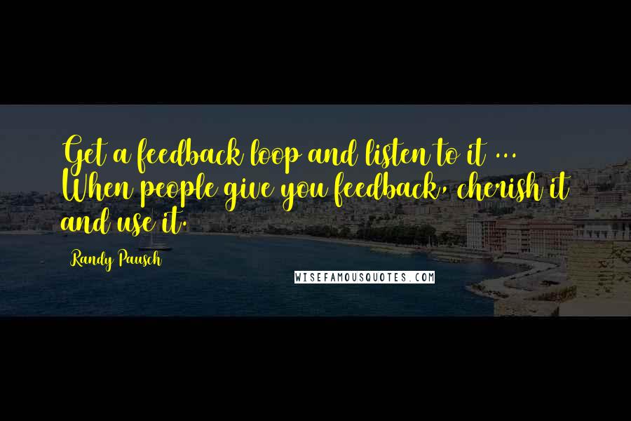 Randy Pausch Quotes: Get a feedback loop and listen to it ... When people give you feedback, cherish it and use it.