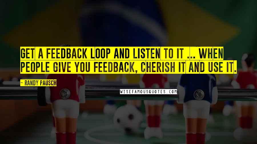 Randy Pausch Quotes: Get a feedback loop and listen to it ... When people give you feedback, cherish it and use it.