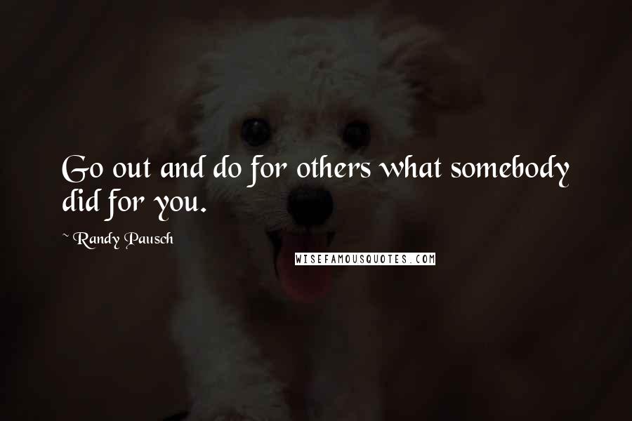 Randy Pausch Quotes: Go out and do for others what somebody did for you.